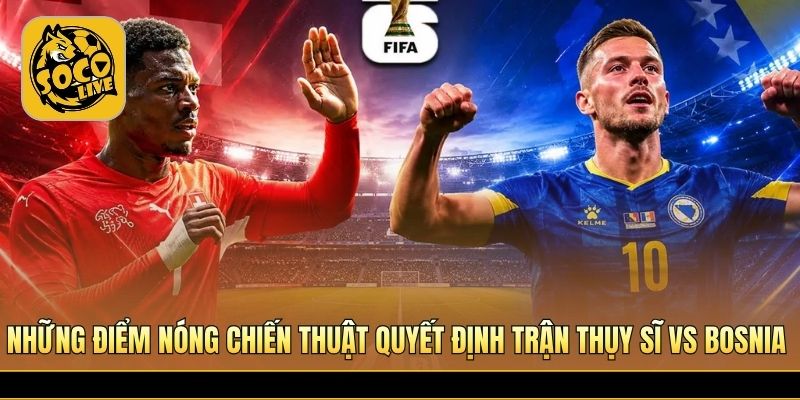 Những điểm nóng chiến thuật quyết định trận Thụy Sĩ vs Bosnia